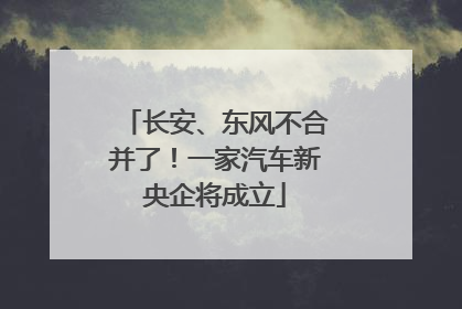 长安、东风不合并了！一家汽车新央企将成立
