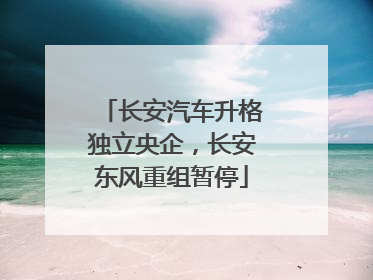 长安汽车升格独立央企，长安东风重组暂停