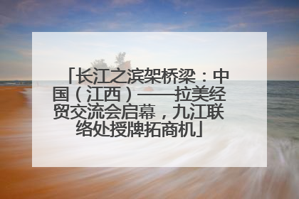 长江之滨架桥梁：中国（江西）——拉美经贸交流会启幕，九江联络处授牌拓商机