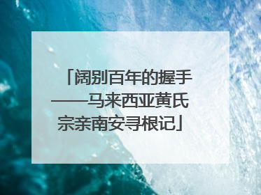 阔别百年的握手——马来西亚黄氏宗亲南安寻根记
