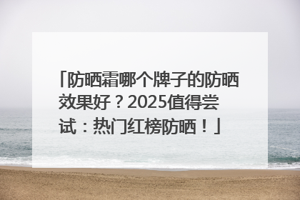 防晒霜哪个牌子的防晒效果好？2025值得尝试：热门红榜防晒！