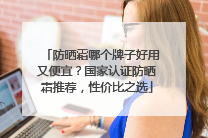 防晒霜哪个牌子好用又便宜？国家认证防晒霜推荐，性价比之选