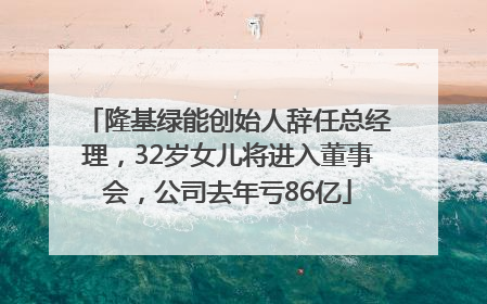 隆基绿能创始人辞任总经理，32岁女儿将进入董事会，公司去年亏86亿