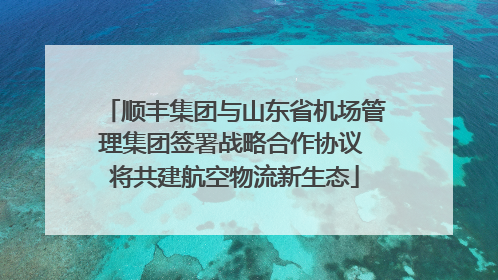 顺丰集团与山东省机场管理集团签署战略合作协议 将共建航空物流新生态