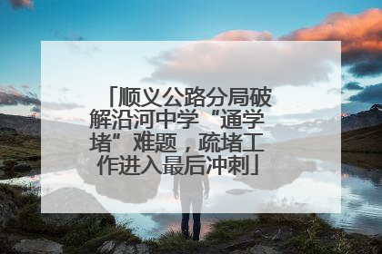顺义公路分局破解沿河中学“通学堵”难题，疏堵工作进入最后冲刺