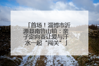 首场！淄博市沂源县南鲁山镇：亲子定向赛让爱与汗水一起“闯关”