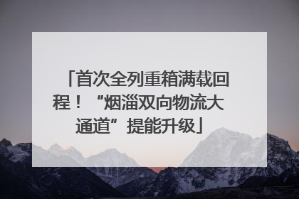 首次全列重箱满载回程！“烟淄双向物流大通道”提能升级