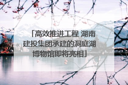 高效推进工程 湖南建投集团承建的洞庭湖博物馆即将亮相