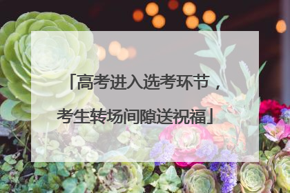 高考进入选考环节，考生转场间隙送祝福