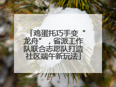鸡蛋托巧手变“龙舟”，省派工作队联合志愿队打造社区端午新玩法