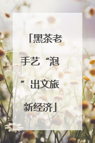 黑茶老手艺“泡”出文旅新经济