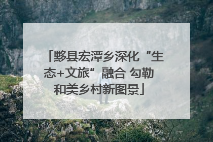 黟县宏潭乡深化“生态+文旅”融合 勾勒和美乡村新图景