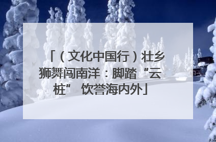 （文化中国行）壮乡狮舞闯南洋：脚踏“云桩” 饮誉海内外