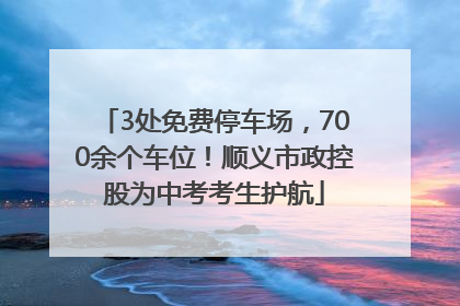 3处免费停车场，700余个车位！顺义市政控股为中考考生护航