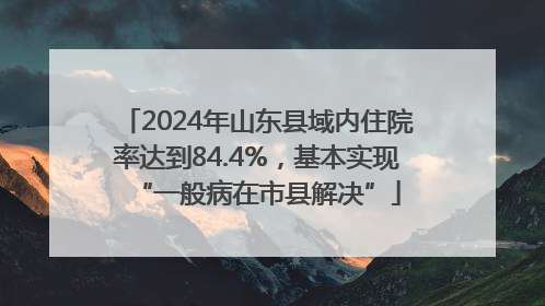 2024年山东县域内住院率达到84.4%，基本实现“一般病在市县解决”