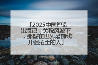 2025中国智造出海记丨关税风波下，那些在世界最前线开疆拓土的人