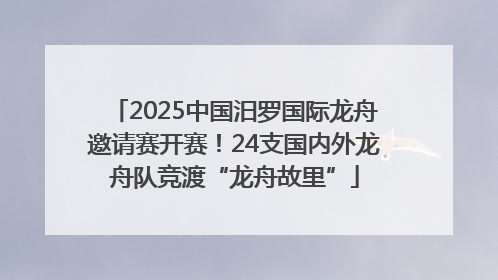 2025中国汨罗国际龙舟邀请赛开赛！24支国内外龙舟队竞渡“龙舟故里”