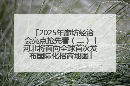 2025年廊坊经洽会亮点抢先看（二）丨河北将面向全球首次发布国际化招商地图