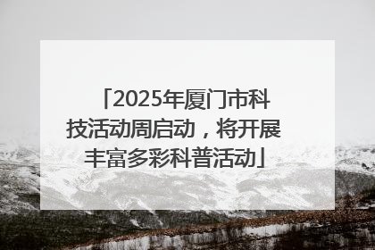 2025年厦门市科技活动周启动，将开展丰富多彩科普活动