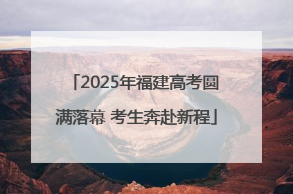 2025年福建高考圆满落幕 考生奔赴新程