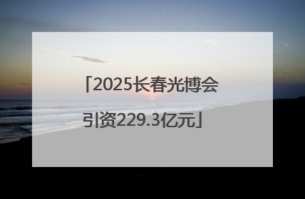 2025长春光博会引资229.3亿元