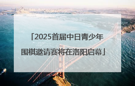 2025首届中日青少年围棋邀请赛将在洛阳启幕