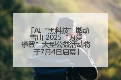 AI“黑科技”燃动雪山 2025“为爱攀登”大型公益活动将于7月4日启幕